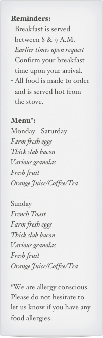 Reminders:
Breakfast is served between 8 & 9 A.M. Earlier times upon request
Confirm your breakfast time upon your arrival.
All food is made to order and is served hot from the stove.

Menu*:
Monday - Saturday
Farm fresh eggs
Thick slab bacon
Various granolas
Fresh fruit
Orange Juice/Coffee/Tea

Sunday
French Toast
Farm fresh eggs
Thick slab bacon
Various granolas
Fresh fruit
Orange Juice/Coffee/Tea

*We are allergy conscious. Please do not hesitate to let us know if you have any food allergies.