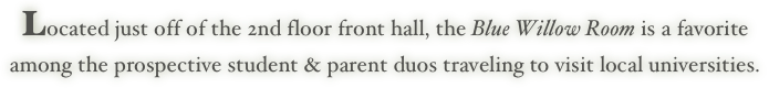 Located just off of the 2nd floor front hall, the Blue Willow Room is a favorite
among the prospective student & parent duos traveling to visit local universities.