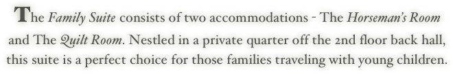 The Family Suite consists of two accommodations - The Horseman’s Room
and The Quilt Room. Nestled in a private quarter off the 2nd floor back hall,
this suite is a perfect choice for those families traveling with young children.