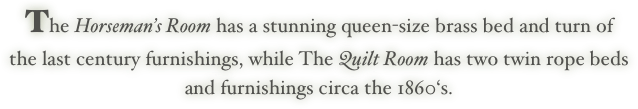 The Horseman’s Room has a stunning queen-size brass bed and turn of
the last century furnishings, while The Quilt Room has two twin rope beds
and furnishings circa the 1860‘s.
