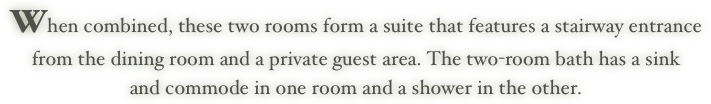 When combined, these two rooms form a suite that features a stairway entrance 
from the dining room and a private guest area. The two-room bath has a sink 
and commode in one room and a shower in the other.