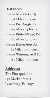 Distances:
From New York City:     178 Miles | 3 hours
From Pittsburgh, PA:     219 Miles | 4 hours
From Philadelphia, PA:     167 Miles | 3 hours
From Harrisburg, PA:     62 Miles | 1.5 hours
From Washington D.C.:     181 Miles | 3.5 hours

Address:
The Pineapple Inn
439 Market Street
Lewisburg, Pa 17837
