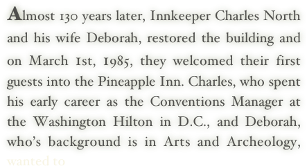 Almost 130 years later, Innkeeper Charles North and his wife Deborah, restored the building and on March 1st, 1985, they welcomed their first guests into the Pineapple Inn. Charles, who spent his early career as the Conventions Manager at the Washington Hilton in D.C., and Deborah, who’s background is in Arts and Archeology, wanted to