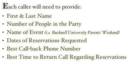 Each caller will need to provide:
  First & Last Name
  Number of People in the Party
  Name of Event (i.e. Bucknell University Parents’ Weekend)
  Dates of Reservations Requested
  Best Call-back Phone Number
  Best Time to Return Call Regarding Reservations