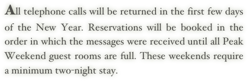 All telephone calls will be returned in the first few days of the New Year. Reservations will be booked in the order in which the messages were received until all Peak Weekend guest rooms are full. These weekends require a minimum two-night stay.