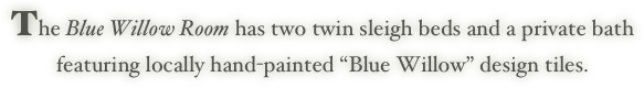 The Blue Willow Room has two twin sleigh beds and a private bath
featuring locally hand-painted “Blue Willow” design tiles. 