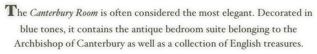The Canterbury Room is often considered the most elegant. Decorated in
blue tones, it contains the antique bedroom suite belonging to the
Archbishop of Canterbury as well as a collection of English treasures.