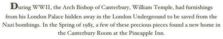 During WWII, the Arch Bishop of Canterbury, William Temple, had furnishings
from his London Palace hidden away in the London Underground to be saved from the
Nazi bombings. In the Spring of 1985, a few of these precious pieces found a new home in
the Canterbury Room at the Pineapple Inn.