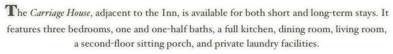 The Carriage House, adjacent to the Inn, is available for both short and long-term stays. It features three bedrooms, one and one-half baths, a full kitchen, dining room, living room, a second-floor sitting porch, and private laundry facilities.