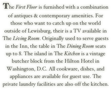The First Floor is furnished with a combination of antiques & contemporary amenities. For those who want to catch up on the world outside of Lewisburg, their is a TV available in The Living Room. Originally used to serve guests in the Inn, the table in The Dining Room seats up to 8. The island in The Kitchen is a vintage butcher block from the Hilton Hotel in Washington, D.C. All cookware, dishes, and appliances are available for guest use. The private laundry facilities are also off the kitchen. 