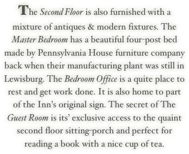 The Second Floor is also furnished with a mixture of antiques & modern fixtures. The Master Bedroom has a beautiful four-post bed made by Pennsylvania House furniture company back when their manufacturing plant was still in Lewisburg. The Bedroom Office is a quite place to rest and get work done. It is also home to part of the Inn’s original sign. The secret of The Guest Room is its’ exclusive access to the quaint second floor sitting-porch and perfect for reading a book with a nice cup of tea.