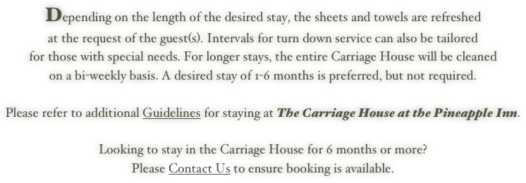 Depending on the length of the desired stay, the sheets and towels are refreshed 
at the request of the guest(s). Intervals for turn down service can also be tailored 
for those with special needs. For longer stays, the entire Carriage House will be cleaned 
on a bi-weekly basis. A desired stay of 1-6 months is preferred, but not required.
 
Please refer to additional Guidelines for staying at The Carriage House at the Pineapple Inn.

Looking to stay in the Carriage House for 6 months or more? 
Please Contact Us to ensure booking is available.