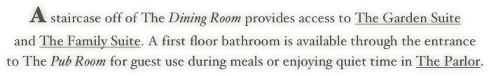 A staircase off of The Dining Room provides access to The Garden Suite 
and The Family Suite. A first floor bathroom is available through the entrance
to The Pub Room for guest use during meals or enjoying quiet time in The Parlor.
