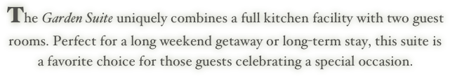The Garden Suite uniquely combines a full kitchen facility with two guest
rooms. Perfect for a long weekend getaway or long-term stay, this suite is
a favorite choice for those guests celebrating a special occasion.