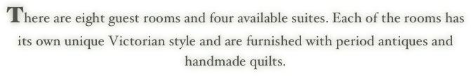 There are eight guest rooms and four available suites. Each of the rooms has
its own unique Victorian style and are furnished with period antiques and
handmade quilts.