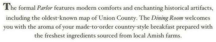 The formal Parlor features modern comforts and enchanting historical artifacts, 
including the oldest-known map of Union County. The Dining Room welcomes
you with the aroma of your made-to-order country-style breakfast prepared with
the freshest ingredients sourced from local Amish farms.