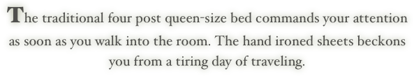 The traditional four post queen-size bed commands your attention
as soon as you walk into the room. The hand ironed sheets beckons
you from a tiring day of traveling.
