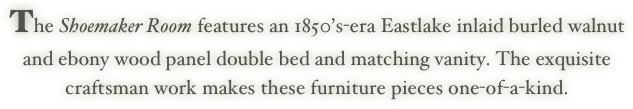 The Shoemaker Room features an 1850’s-era Eastlake inlaid burled walnut
and ebony wood panel double bed and matching vanity. The exquisite 
craftsman work makes these furniture pieces one-of-a-kind.