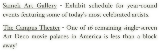 Samek Art Gallery - Exhibit schedule for year-round events featuring some of today’s most celebrated artists.
   
The Campus Theater - One of 16 remaining single-screen Art Deco movie palaces in America is less than a block away!
