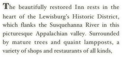 The beautifully restored Inn rests in the heart of the Lewisburg’s Historic District, which flanks the Susquehanna River in this picturesque Appalachian valley. Surrounded by mature trees and quaint lampposts, a variety of shops and restaurants of all kinds,